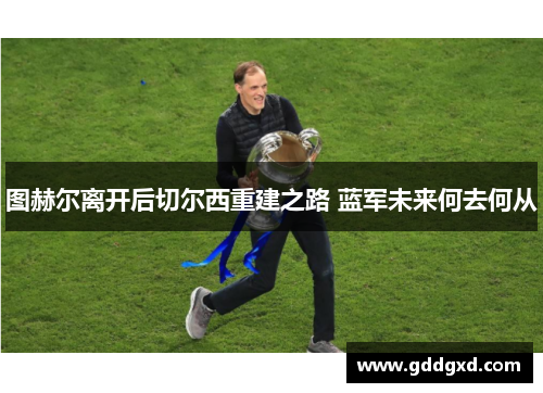 图赫尔离开后切尔西重建之路 蓝军未来何去何从 图赫尔离开后切尔西重建之路 蓝军未来何去何从