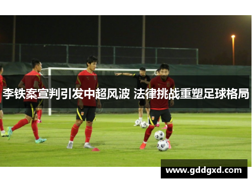 李铁案宣判引发中超风波 法律挑战重塑足球格局