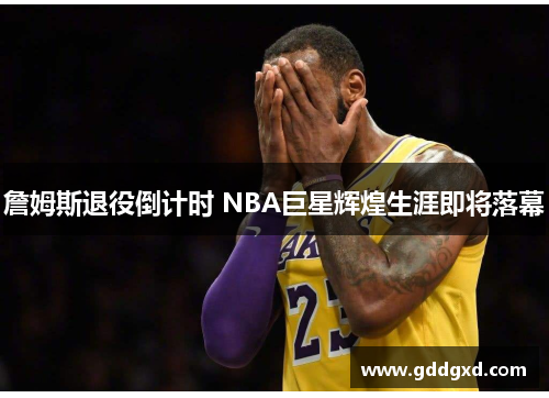 詹姆斯退役倒计时 NBA巨星辉煌生涯即将落幕