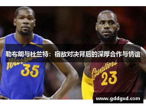 勒布朗与杜兰特：宿敌对决背后的深厚合作与情谊